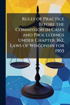 Rules of Practice Before the Commission in Cases and Proceedings Under Chapter 362 Laws of Wisconsin for 1905