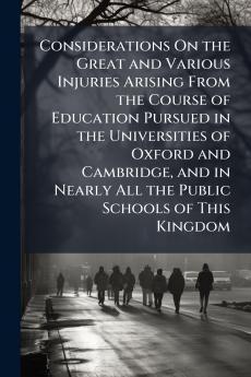 Considerations On the Great and Various Injuries Arising From the Course of Education Pursued in the Universities of Oxford and Cambridge and in Nearly All the Public Schools of This Kingdom