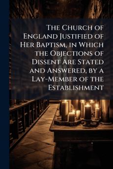 The Church of England Justified of Her Baptism in Which the Objections of Dissent Are Stated and Answered by a Lay-Member of the Establishment