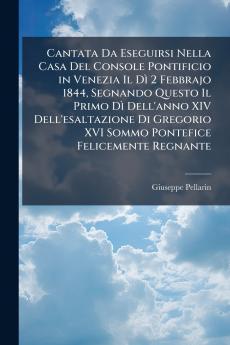 Cantata Da Eseguirsi Nella Casa Del Console Pontificio in Venezia Il Dì 2 Febbrajo 1844 Segnando Questo Il Primo Dì Dell'anno XIV Dell'esaltazione Di Gregorio XVI Sommo Pontefice Felicemente Regnante