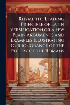 Rhyme the Leading Principle of Latin Versificationor a Few Plain Arguments and Examples Illustrating Our Ignorance of the Poetry of the Romans