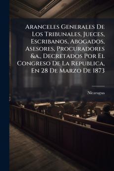 Aranceles Generales De Los Tribunales Jueces Escribanos Abogados Asesores Procuradores &a. Decretados Por El Congreso De La Republica En 28 De Marzo De 1873