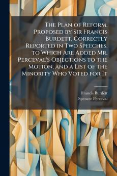 The Plan of Reform Proposed by Sir Francis Burdett Correctly Reported in Two Speeches. to Which Are Added Mr. Perceval's Objections to the Motion and a List of the Minority Who Voted for It