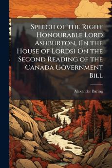 Speech of the Right Honourable Lord Ashburton (In the House of Lords) On the Second Reading of the Canada Government Bill