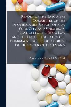 Report of the Executive Committee of the Apothecaries' Union of New York City and Suburbs in Relation to the Drug Law and the Legal Regulation of Pharmacy Including Address of Dr. Frederick Hoffmann