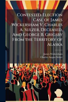 Contested-Election Case of James Wickersham V. Charles A. Sulzer Deceased Amd George B. Grigsby From the Territory of Alaska