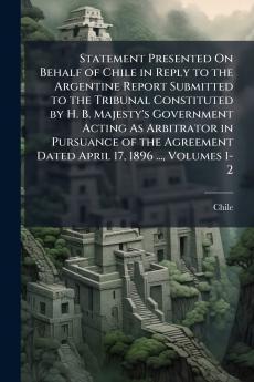 Statement Presented On Behalf of Chile in Reply to the Argentine Report Submitted to the Tribunal Constituted by H. B. Majesty's Government Acting As Arbitrator in Pursuance of the Agreement Dated April 17 1896 ... Volumes 1-2