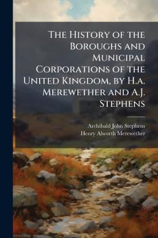 The History of the Boroughs and Municipal Corporations of the United Kingdom by H.a. Merewether and A.J. Stephens