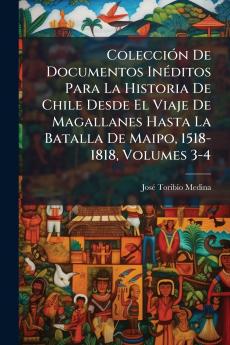 Colección De Documentos Inéditos Para La Historia De Chile Desde El Viaje De Magallanes Hasta La Batalla De Maipo 1518-1818 Volumes 3-4