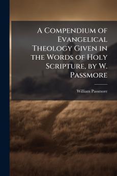 A Compendium of Evangelical Theology Given in the Words of Holy Scripture by W. Passmore