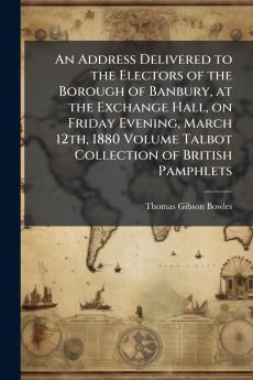 An Address Delivered to the Electors of the Borough of Banbury at the Exchange Hall on Friday Evening March 12th 1880 Volume Talbot Collection of British Pamphlets