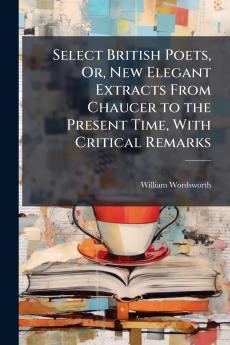 Select British Poets Or New Elegant Extracts From Chaucer to the Present Time With Critical Remarks