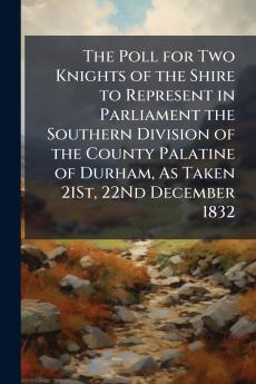The Poll for Two Knights of the Shire to Represent in Parliament the Southern Division of the County Palatine of Durham As Taken 21St 22Nd December 1832