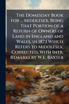 The Domesday Book for ... Middlesex Being That Portion of a Return of Owners of Land in England and Wales in 1873 Which Refers to Middlesex Corrected With Intr. Remarks by W.E. Baxter