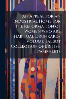 An Appeal for an Industrial Home for the Reformation of Women who are Habitual Drunkards Volume Talbot Collection of British Pamphlets