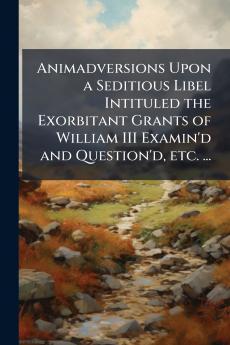 Animadversions Upon a Seditious Libel Intituled the Exorbitant Grants of William III Examin'd and Question'd etc. ...