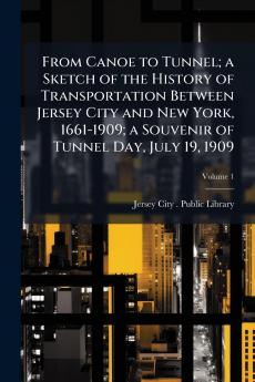 From Canoe to Tunnel; a Sketch of the History of Transportation Between Jersey City and New York 1661-1909; a Souvenir of Tunnel Day July 19 1909; Volume 1