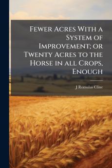 Fewer Acres With a System of Improvement; or Twenty Acres to the Horse in all Crops Enough