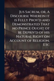 Jus Sacrum or A Discourse Wherein it is Fully Prov'd and Demonstrated That no Prince Ought ot be Depriv'd of his Natural Right on Account of Religion Etc