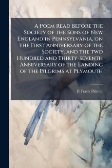 A Poem Read Before the Society of the Sons of New England in Pennsylvania on the First Anniversary of the Society and the two Hundred and Thirty-seventh Anniversary of the Landing of the Pilgrims at Plymouth