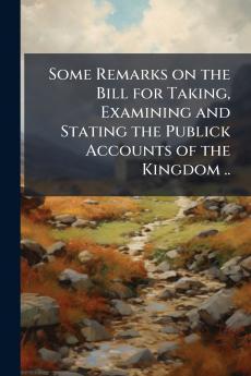 Some Remarks on the Bill for Taking Examining and Stating the Publick Accounts of the Kingdom ..