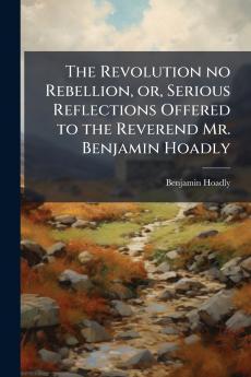 The Revolution no Rebellion or Serious Reflections Offered to the Reverend Mr. Benjamin Hoadly
