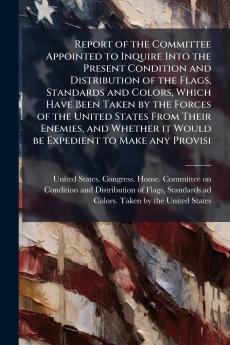 Report of the Committee Appointed to Inquire Into the Present Condition and Distribution of the Flags Standards and Colors Which Have Been Taken by the Forces of the United States From Their Enemies and Whether it Would be Expedient to Make any Provisi