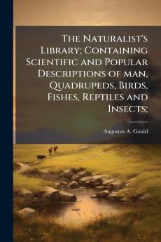 The Naturalist's Library; Containing Scientific and Popular Descriptions of man Quadrupeds Birds Fishes Reptiles and Insects;