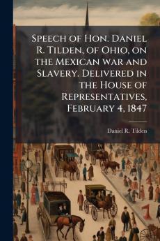 Speech of Hon. Daniel R. Tilden of Ohio on the Mexican war and Slavery. Delivered in the House of Representatives February 4 1847