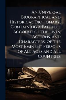 An Universal Biographical and Historical Dictionary Containing a Faithful Account of the Lives Actions and Characters of the Most Eminent Persons of All Ages and All Countries
