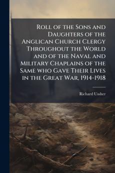 Roll of the Sons and Daughters of the Anglican Church Clergy Throughout the World and of the Naval and Military Chaplains of the Same who Gave Their Lives in the Great War 1914-1918