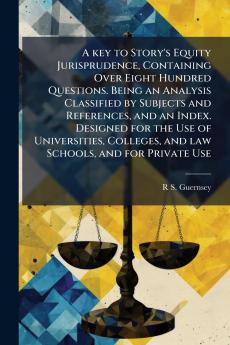 A key to Story's Equity Jurisprudence Containing Over Eight Hundred Questions. Being an Analysis Classified by Subjects and References and an Index. Designed for the Use of Universities Colleges and law Schools and for Private Use