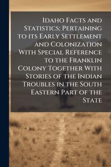 Idaho Facts and Statistics; Pertaining to its Early Settlement and Colonization With Special Reference to the Franklin Colony Together With Stories of the Indian Troubles in the South Eastern Part of the State