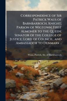 Correspondence of Sir Patrick Waus of Barnbarroch Knight; Parson of Wigtown; First Almoner to the Queen; Senator of the College of Justice; Lord of Council and Ambassador to Denmark ..
