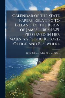 Calendar of the State Papers Relating to Ireland of the Reign of James I. 1603-1625. Preserved in Her Majesty's Public Record Office and Elsewhere