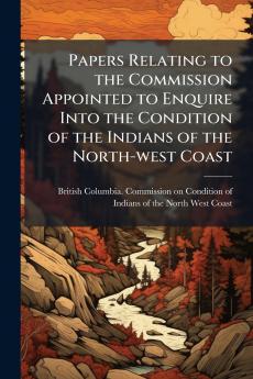 Papers Relating to the Commission Appointed to Enquire Into the Condition of the Indians of the North-west Coast