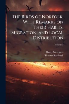 The Birds of Norfolk With Remarks on Their Habits Migration and Local Distribution; Volume 3