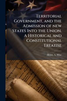 Territorial Government and the Admission of new States Into the Union. A Historical and Constitutional Treatise