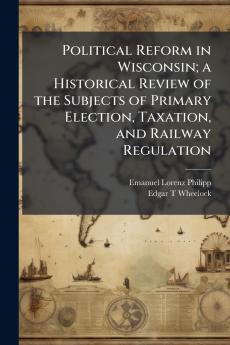 Political Reform in Wisconsin; a Historical Review of the Subjects of Primary Election Taxation and Railway Regulation