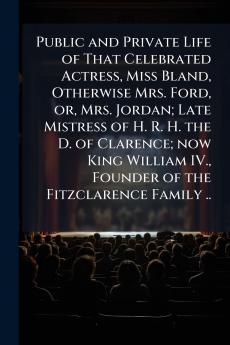 Public and Private Life of That Celebrated Actress Miss Bland Otherwise Mrs. Ford or Mrs. Jordan; Late Mistress of H. R. H. the D. of Clarence; now King William IV. Founder of the Fitzclarence Family ..