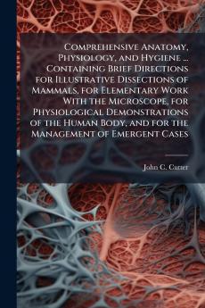 Comprehensive Anatomy Physiology and Hygiene ... Containing Brief Directions for Illustrative Dissections of Mammals for Elementary Work With the Microscope for Physiological Demonstrations of the Human Body and for the Management of Emergent Cases