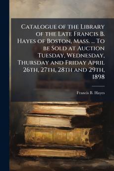 Catalogue of the Library of the Late Francis B. Hayes of Boston Mass. ... To be Sold at Auction Tuesday Wednesday Thursday and Friday April 26th 27th 28th and 29th 1898