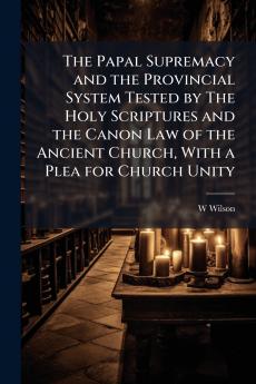 The Papal Supremacy and the Provincial System Tested by The Holy Scriptures and the Canon Law of the Ancient Church With a Plea for Church Unity