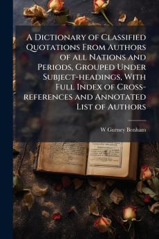 A Dictionary of Classified Quotations From Authors of all Nations and Periods Grouped Under Subject-headings With Full Index of Cross-references and Annotated List of Authors