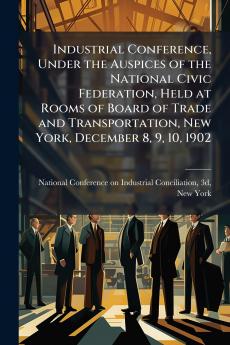 Industrial Conference Under the Auspices of the National Civic Federation Held at Rooms of Board of Trade and Transportation New York December 8 9 10 1902