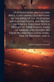 Our Northern and Eastern Birds. Containing Descriptions of the Birds of the Northern and Eastern States and British Provinces; Together With A History of Their Habits Times of Arrival and Departure Their Distribution Food Song Time of Breeding and A