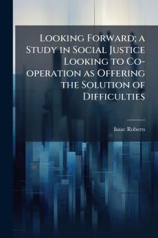 Looking Forward; a Study in Social Justice Looking to Co-operation as Offering the Solution of Difficulties