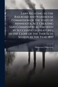 Laws Relating to the Railroad and Warehouse Commission of the State of Minnesota. Act Creating Said Commission as Amended by Successive Legislatures to the Close of the Thirtieth Session in the Year 1897