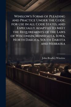 Winslow's Forms of Pleading and Practice Under the Code; for use in all Code States and Especially Adapted to Meet the Requirements of the Laws of Wisconsin Minnesota Iowa North Dakota South Dakota and Nebraska