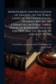 Improvement and Regulation of Grazing on the Public Lands of the United States. Hearings Before the Committee on Public Lands House of Representatives on H.R.19857 May 34710 and 29 and July 29 1912